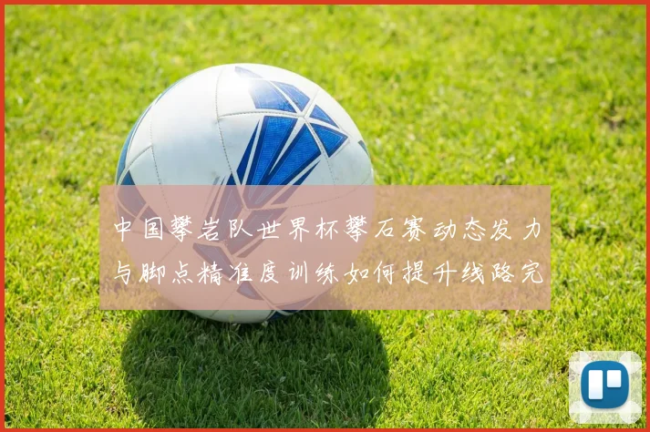 中国攀岩队世界杯攀石赛动态发力与脚点精准度训练如何提升线路完成率