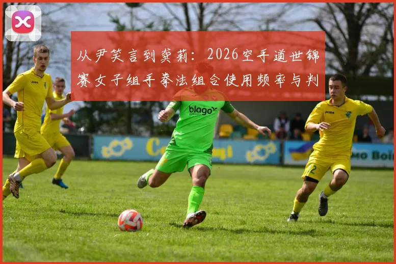 从尹笑言到龚莉：2026空手道世锦赛女子组手拳法组合使用频率与判罚趋势解析