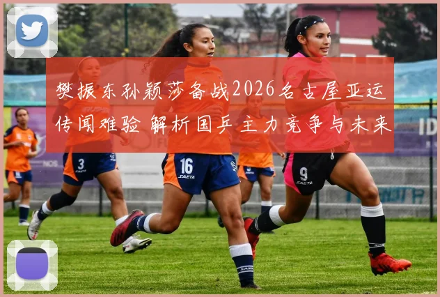 樊振东孙颖莎备战2026名古屋亚运传闻难验 解析国乒主力竞争与未来变数