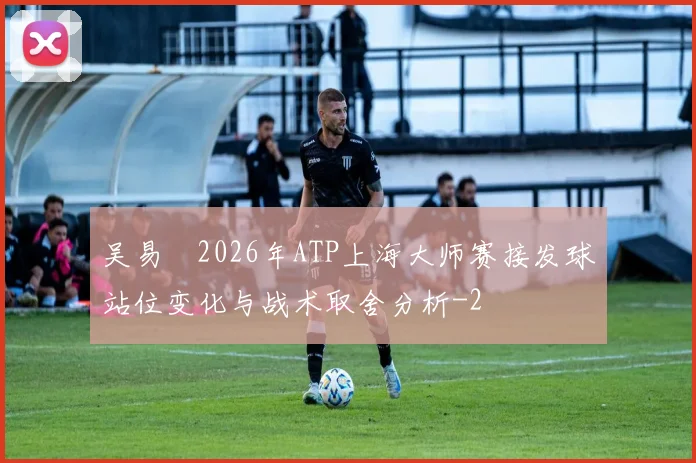 吴易昺2026年ATP上海大师赛接发球站位变化与战术取舍分析