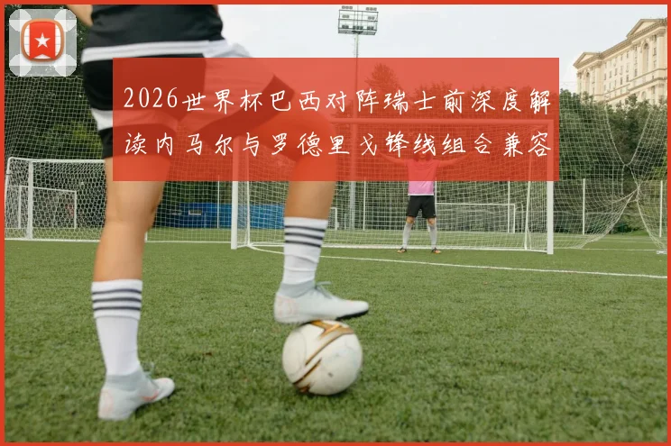2026世界杯巴西对阵瑞士前深度解读内马尔与罗德里戈锋线组合兼容性