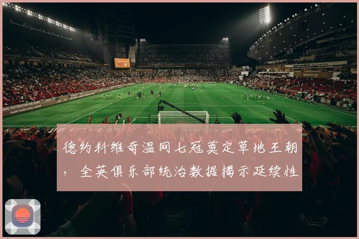 德约科维奇温网七冠奠定草地王朝，全英俱乐部统治数据揭示延续性