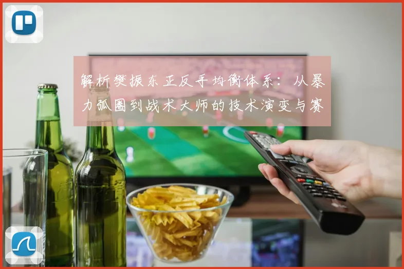 解析樊振东正反手均衡体系：从暴力弧圈到战术大师的技术演变与赛场统治力