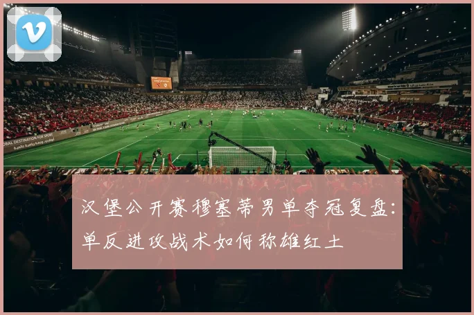 汉堡公开赛穆塞蒂男单夺冠复盘：单反进攻战术如何称雄红土