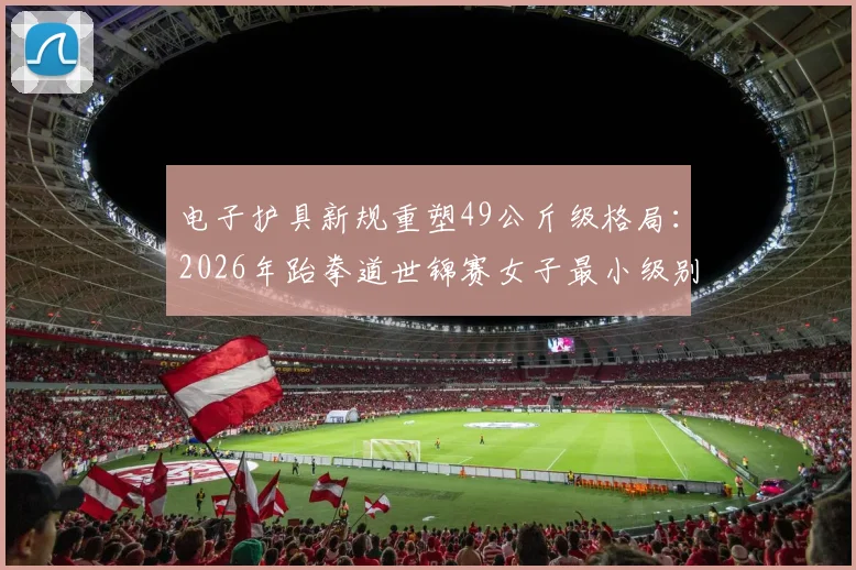 电子护具新规重塑49公斤级格局：2026年跆拳道世锦赛女子最小级别攻防战术深度解析