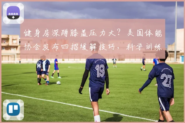 健身房深蹲膝盖压力大？美国体能协会发布四招缓解技巧，科学训练防损伤