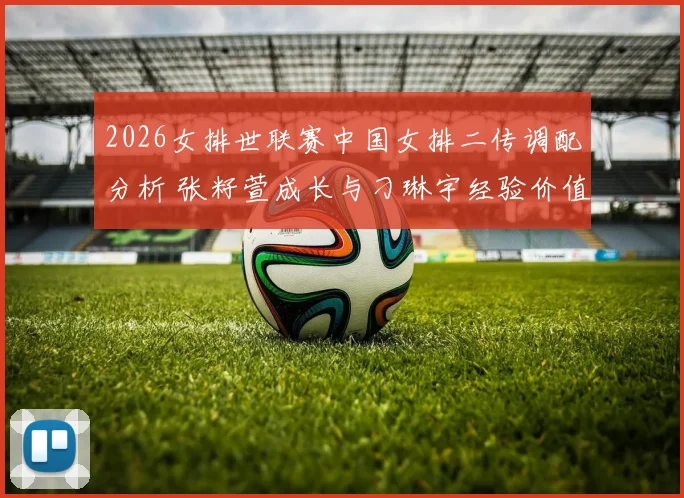 2026女排世联赛中国女排二传调配分析 张籽萱成长与刁琳宇经验价值