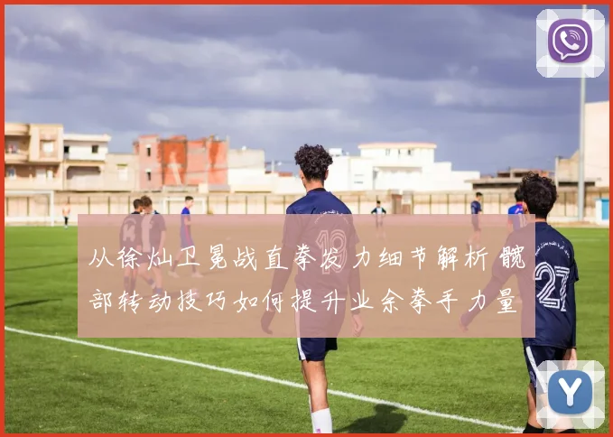 从徐灿卫冕战直拳发力细节解析 髋部转动技巧如何提升业余拳手力量传导效率