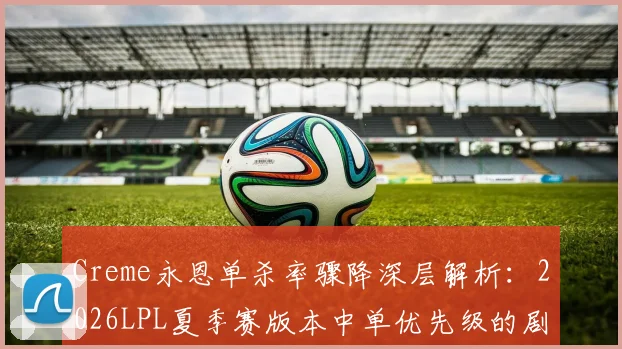 Creme永恩单杀率骤降深层解析：2026LPL夏季赛版本中单优先级的剧变与OMG体系之困