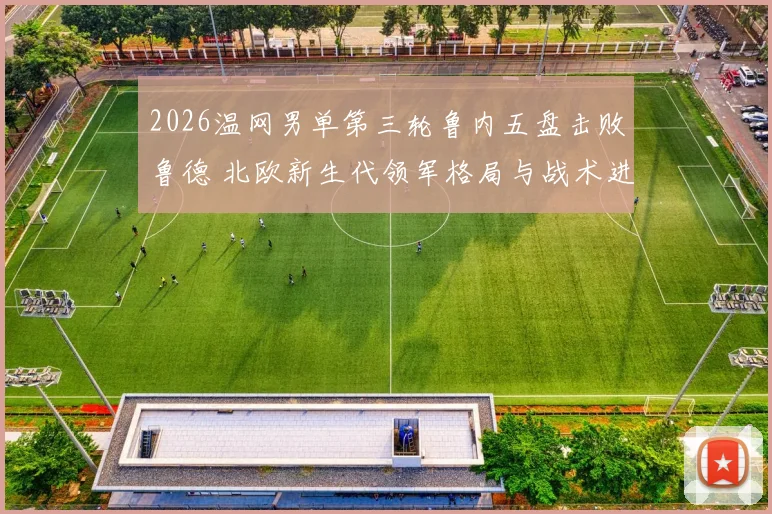 2026温网男单第三轮鲁内五盘击败鲁德 北欧新生代领军格局与战术进化