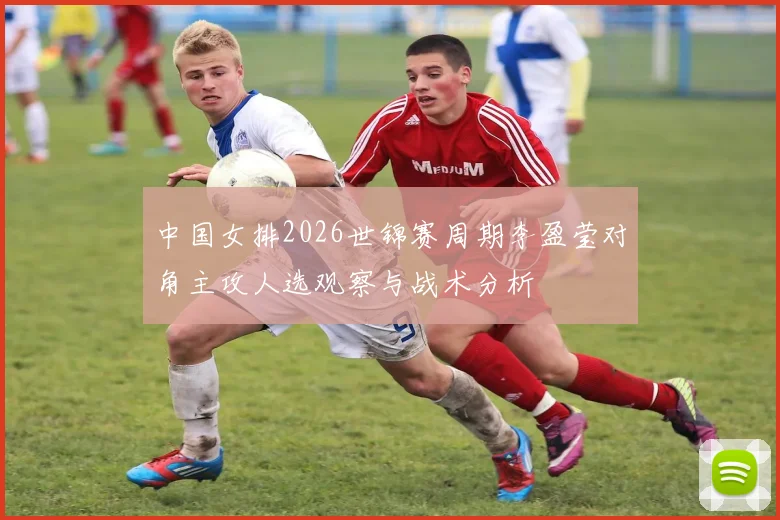 中国女排2026世锦赛周期李盈莹对角主攻人选观察与战术分析