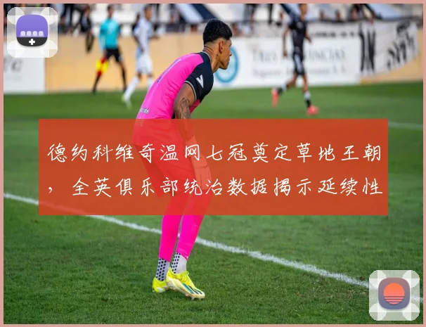德约科维奇温网七冠奠定草地王朝，全英俱乐部统治数据揭示延续性