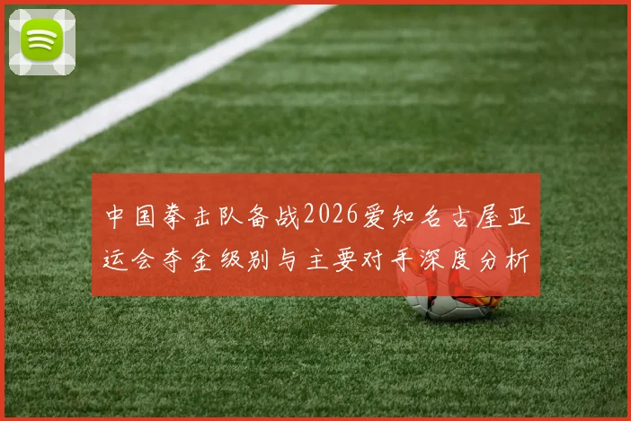中国拳击队备战2026爱知名古屋亚运会夺金级别与主要对手深度分析