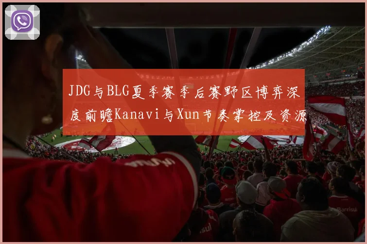 JDG与BLG夏季赛季后赛野区博弈深度前瞻Kanavi与Xun节奏掌控及资源争夺全面解析