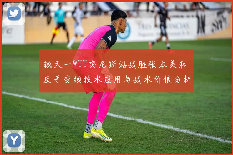 钱天一WTT突尼斯站战胜张本美和 反手变线技术应用与战术价值分析