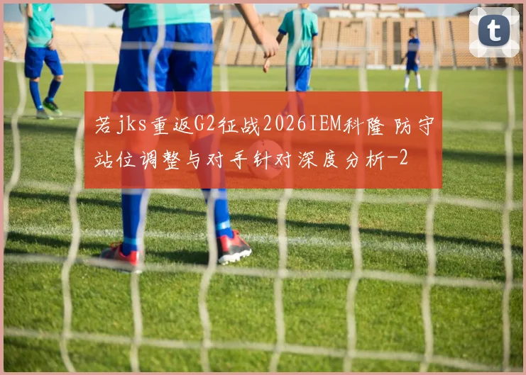 若jks重返G2征战2026IEM科隆 防守站位调整与对手针对深度分析