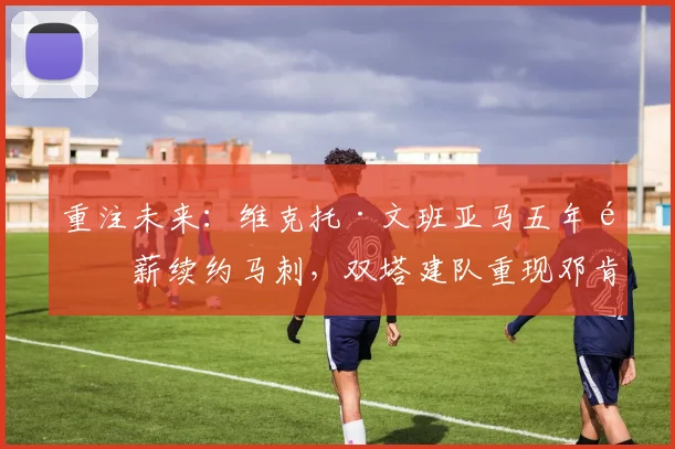 重注未来:维克托·文班亚马五年顶薪续约马刺,双塔建队重现邓肯时代争冠确定性的路径与风险