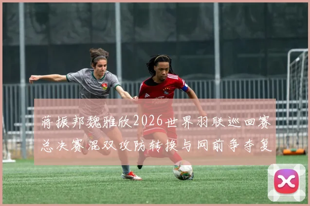 蒋振邦魏雅欣2026世界羽联巡回赛总决赛混双攻防转换与网前争夺复盘推演