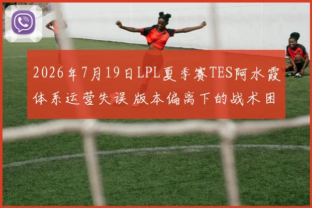 2026年7月19日LPL夏季赛TES阿水霞体系运营失误 版本偏离下的战术困局与调整方向