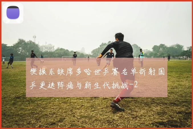 樊振东缺席多哈世乒赛名单折射国乒更迭阵痛与新生代挑战