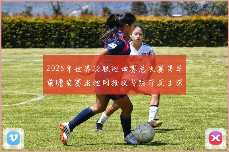 2026年世界羽联巡回赛总决赛男单前瞻安赛龙控网抢攻与防守反击深度解析