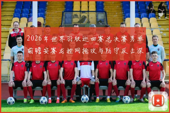 2026年世界羽联巡回赛总决赛男单前瞻安赛龙控网抢攻与防守反击深度解析