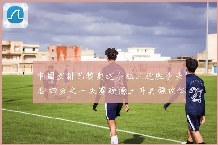 中国女排巴黎奥运小组三连胜夺头名 四分之一决赛硬撼土耳其强攻体系