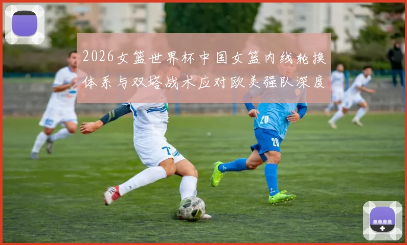 2026女篮世界杯中国女篮内线轮换体系与双塔战术应对欧美强队深度分析