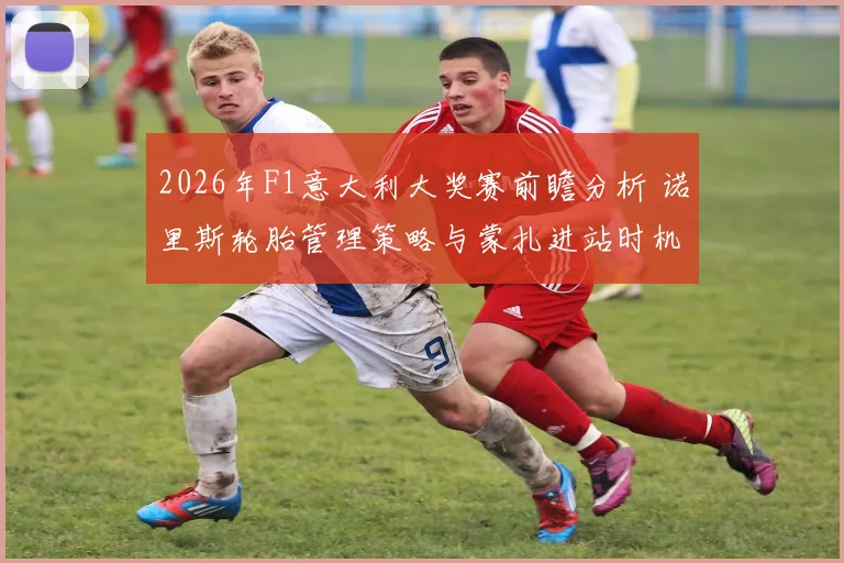 2026年F1意大利大奖赛前瞻分析 诺里斯轮胎管理策略与蒙扎进站时机考验