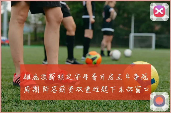 雄鹿顶薪锁定字母哥开启五年争冠周期 阵容薪资双重难题下东部窗口真在收窄？