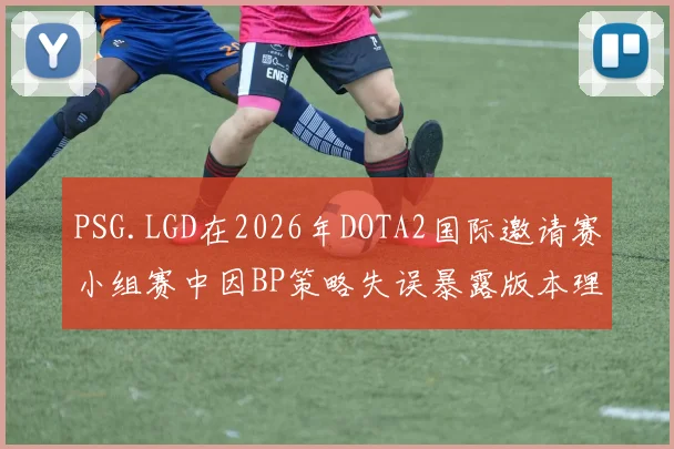 PSG.LGD在2026年DOTA2国际邀请赛小组赛中因BP策略失误暴露版本理解的深层问题复盘