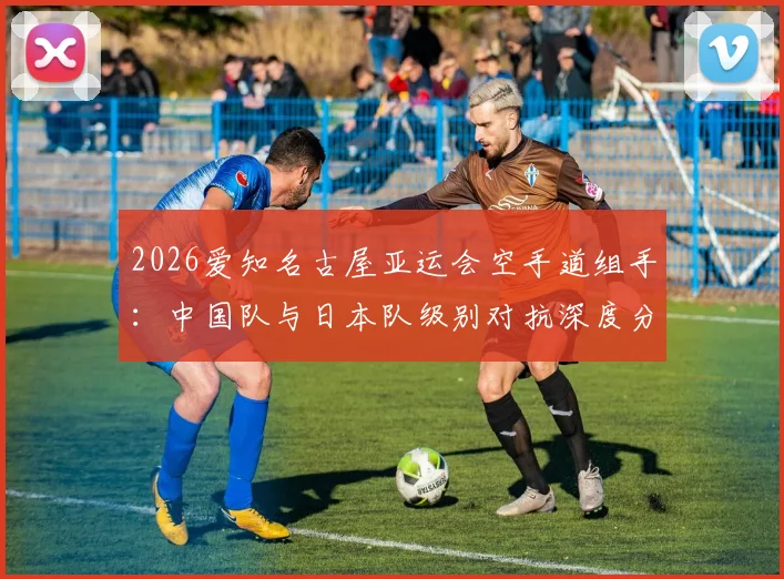 2026爱知名古屋亚运会空手道组手：中国队与日本队级别对抗深度分析