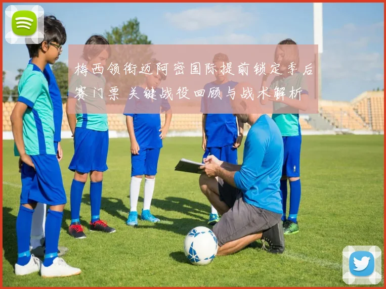 梅西领衔迈阿密国际提前锁定季后赛门票 关键战役回顾与战术解析