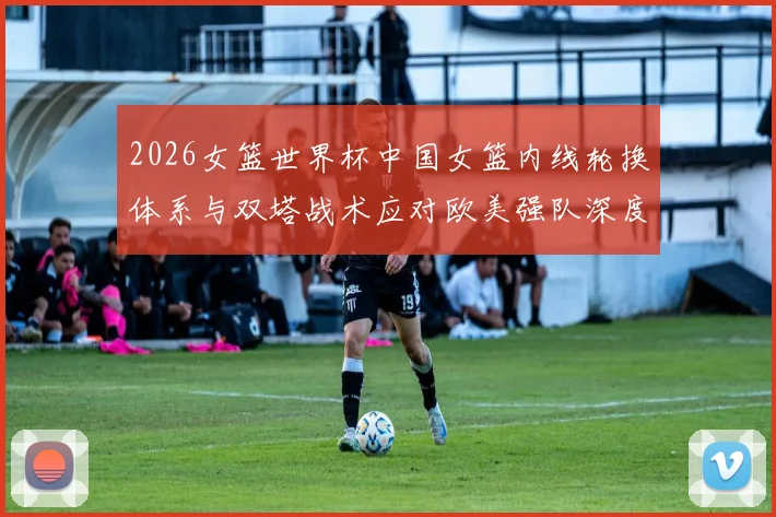 2026女篮世界杯中国女篮内线轮换体系与双塔战术应对欧美强队深度分析