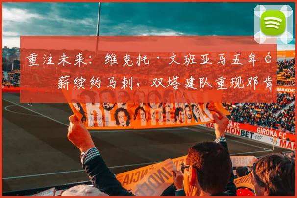 重注未来：维克托·文班亚马五年顶薪续约马刺，双塔建队重现邓肯时代争冠确定性的路径与风险