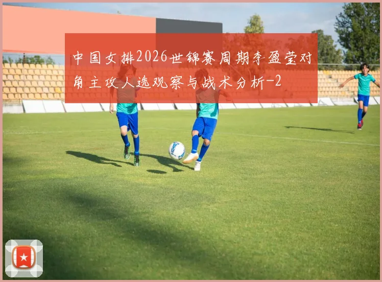中国女排2026世锦赛周期李盈莹对角主攻人选观察与战术分析