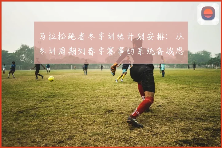 马拉松跑者冬季训练计划安排：从冬训周期到春季赛事的系统备战思路