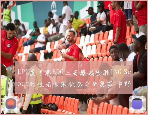 LPL夏季赛EDG三局鏖战险胜LNG Scout对位老东家状态全面复苏 中野联动与单带体系决胜战术深度解读