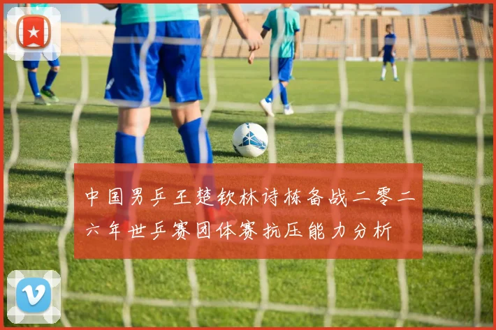 中国男乒王楚钦林诗栋备战二零二六年世乒赛团体赛抗压能力分析