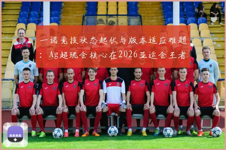 一诺竞技状态起伏与版本适应难题：Ag超玩会核心在2026亚运会王者荣耀项目中国队选拔赛中的破局之道分析