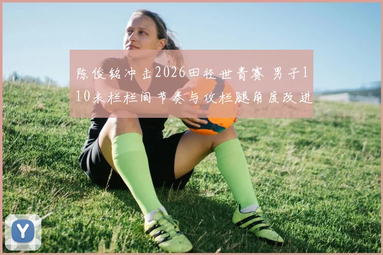 陈俊铭冲击2026田径世青赛 男子110米栏栏间节奏与攻栏腿角度改进分析