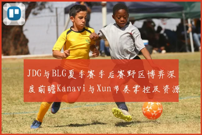 JDG与BLG夏季赛季后赛野区博弈深度前瞻Kanavi与Xun节奏掌控及资源争夺全面解析