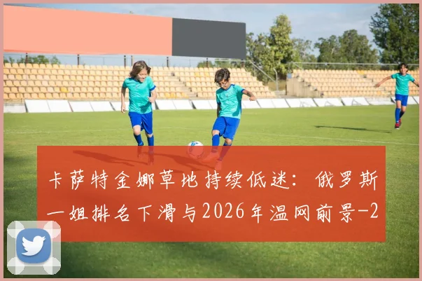 卡萨特金娜草地持续低迷：俄罗斯一姐排名下滑与2026年温网前景