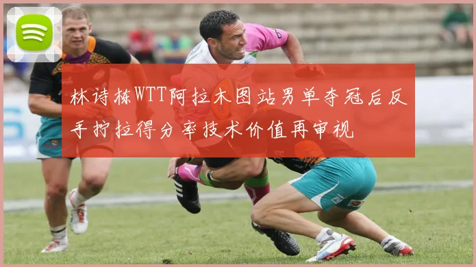 林诗栋WTT阿拉木图站男单夺冠后反手拧拉得分率技术价值再审视