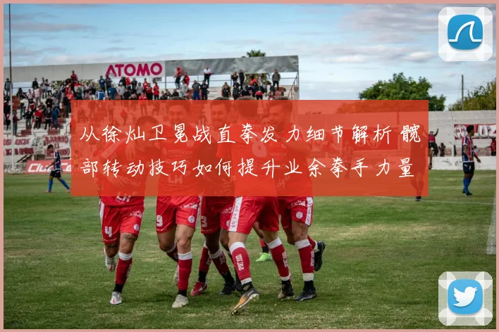 从徐灿卫冕战直拳发力细节解析 髋部转动技巧如何提升业余拳手力量传导效率