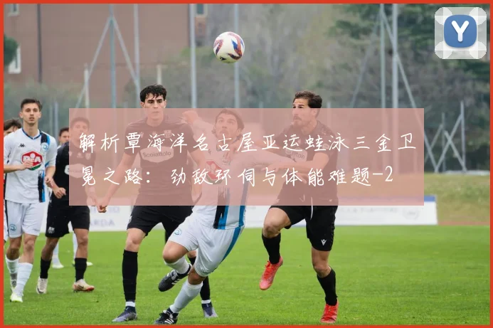 解析覃海洋名古屋亚运蛙泳三金卫冕之路：劲敌环伺与体能难题