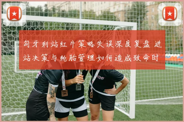 匈牙利站红牛策略失误深度复盘 进站决策与轮胎管理如何造成致命时间损失