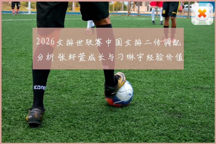 2026女排世联赛中国女排二传调配分析 张籽萱成长与刁琳宇经验价值