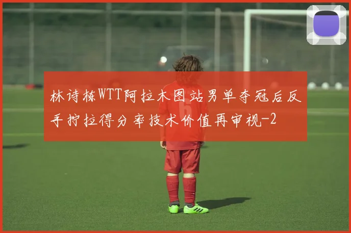林诗栋WTT阿拉木图站男单夺冠后反手拧拉得分率技术价值再审视